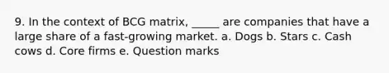 9. In the context of BCG matrix, ​_____ are companies that have a large share of a fast-growing market. a. ​Dogs b. ​Stars c. ​Cash cows d. ​Core firms e. ​Question marks