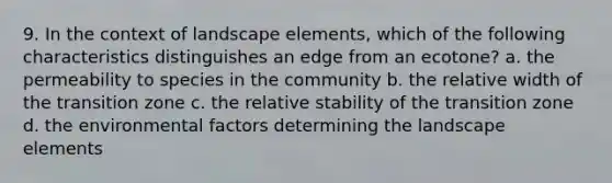 9. In the context of landscape elements, which of the following characteristics distinguishes an edge from an ecotone? a. the permeability to species in the community b. the relative width of the transition zone c. the relative stability of the transition zone d. the environmental factors determining the landscape elements