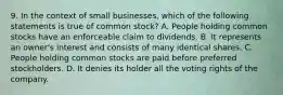 9. In the context of small businesses, which of the following statements is true of common stock? A. People holding common stocks have an enforceable claim to dividends. B. It represents an owner's interest and consists of many identical shares. C. People holding common stocks are paid before preferred stockholders. D. It denies its holder all the voting rights of the company.