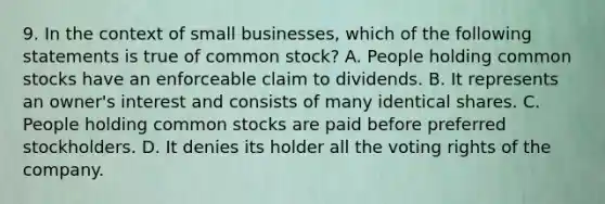 9. In the context of small businesses, which of the following statements is true of common stock? A. People holding common stocks have an enforceable claim to dividends. B. It represents an owner's interest and consists of many identical shares. C. People holding common stocks are paid before preferred stockholders. D. It denies its holder all the voting rights of the company.