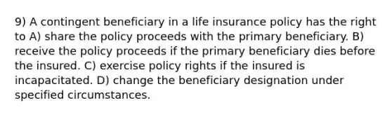 9) A contingent beneficiary in a life insurance policy has the right to A) share the policy proceeds with the primary beneficiary. B) receive the policy proceeds if the primary beneficiary dies before the insured. C) exercise policy rights if the insured is incapacitated. D) change the beneficiary designation under specified circumstances.