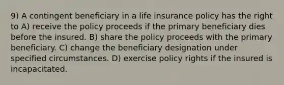 9) A contingent beneficiary in a life insurance policy has the right to A) receive the policy proceeds if the primary beneficiary dies before the insured. B) share the policy proceeds with the primary beneficiary. C) change the beneficiary designation under specified circumstances. D) exercise policy rights if the insured is incapacitated.