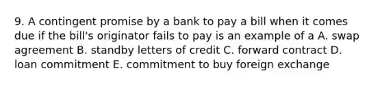 9. A contingent promise by a bank to pay a bill when it comes due if the bill's originator fails to pay is an example of a A. swap agreement B. standby letters of credit C. forward contract D. loan commitment E. commitment to buy foreign exchange