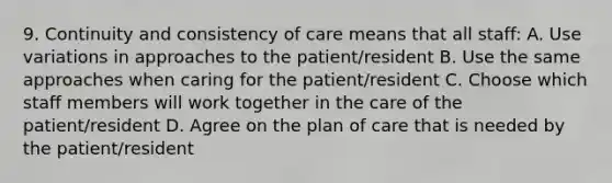 9. Continuity and consistency of care means that all staff: A. Use variations in approaches to the patient/resident B. Use the same approaches when caring for the patient/resident C. Choose which staff members will work together in the care of the patient/resident D. Agree on the plan of care that is needed by the patient/resident