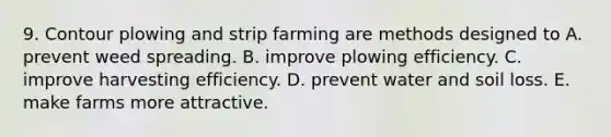 9. Contour plowing and strip farming are methods designed to A. prevent weed spreading. B. improve plowing efficiency. C. improve harvesting efficiency. D. prevent water and soil loss. E. make farms more attractive.