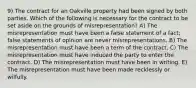 9) The contract for an Oakville property had been signed by both parties. Which of the following is necessary for the contract to be set aside on the grounds of misrepresentation? A) The misrepresentation must have been a false statement of a fact; false statements of opinion are never misrepresentations. B) The misrepresentation must have been a term of the contract. C) The misrepresentation must have induced the party to enter the contract. D) The misrepresentation must have been in writing. E) The misrepresentation must have been made recklessly or wilfully.