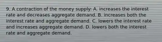 9. A contraction of the money supply: A. increases the interest rate and decreases aggregate demand. B. increases both the interest rate and aggregate demand. C. lowers the interest rate and increases aggregate demand. D. lowers both the interest rate and aggregate demand.