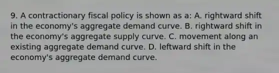 9. A contractionary fiscal policy is shown as a: A. rightward shift in the economy's aggregate demand curve. B. rightward shift in the economy's aggregate supply curve. C. movement along an existing aggregate demand curve. D. leftward shift in the economy's aggregate demand curve.