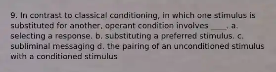 9. In contrast to classical conditioning, in which one stimulus is substituted for another, operant condition involves ____. a. selecting a response. b. substituting a preferred stimulus. c. subliminal messaging d. the pairing of an unconditioned stimulus with a conditioned stimulus