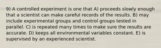 9) A controlled experiment is one that A) proceeds slowly enough that a scientist can make careful records of the results. B) may include experimental groups and control groups tested in parallel. C) is repeated many times to make sure the results are accurate. D) keeps all environmental variables constant. E) is supervised by an experienced scientist.