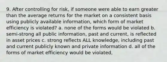 9. After controlling for risk, if someone were able to earn greater than the average returns for the market on a consistent basis using publicly available information, which form of market efficiency is violated? a. none of the forms would be violated b. semi-strong all public information, past and current, is reflected in asset prices c. strong reflects ALL knowledge, including past and current publicly known and private information d. all of the forms of market efficiency would be violated,