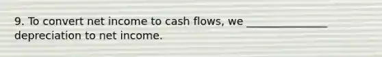 9. To convert net income to cash flows, we _______________ depreciation to net income.