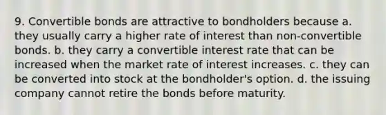 9. Convertible bonds are attractive to bondholders because a. they usually carry a higher rate of interest than non-convertible bonds. b. they carry a convertible interest rate that can be increased when the market rate of interest increases. c. they can be converted into stock at the bondholder's option. d. the issuing company cannot retire the bonds before maturity.