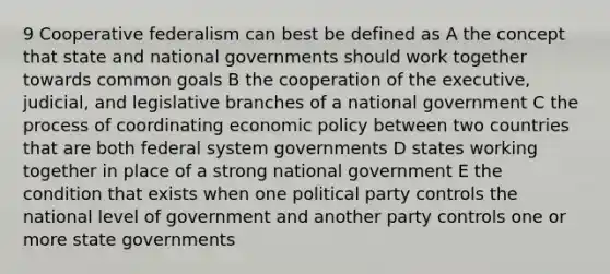 9 Cooperative federalism can best be defined as A the concept that state and national governments should work together towards common goals B the cooperation of the executive, judicial, and legislative branches of a national government C the process of coordinating economic policy between two countries that are both federal system governments D states working together in place of a strong national government E the condition that exists when one political party controls the national level of government and another party controls one or more state governments