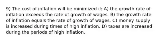 9) The cost of inflation will be minimized if: A) the growth rate of inflation exceeds the rate of growth of wages. B) the growth rate of inflation equals the rate of growth of wages. C) money supply is increased during times of high inflation. D) taxes are increased during the periods of high inflation.