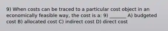 9) When costs can be traced to a particular cost object in an economically feasible way, the cost is a: 9) _______ A) budgeted cost B) allocated cost C) indirect cost D) direct cost