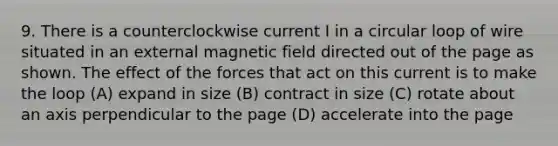 9. There is a counterclockwise current I in a circular loop of wire situated in an external magnetic field directed out of the page as shown. The effect of the forces that act on this current is to make the loop (A) expand in size (B) contract in size (C) rotate about an axis perpendicular to the page (D) accelerate into the page