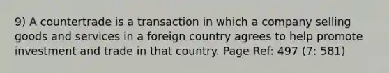 9) A countertrade is a transaction in which a company selling goods and services in a foreign country agrees to help promote investment and trade in that country. Page Ref: 497 (7: 581)