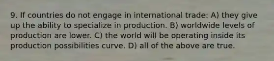 9. If countries do not engage in international trade: A) they give up the ability to specialize in production. B) worldwide levels of production are lower. C) the world will be operating inside its production possibilities curve. D) all of the above are true.