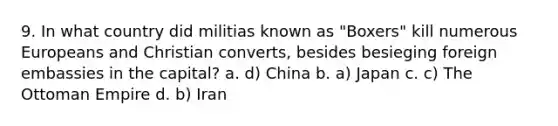 9. In what country did militias known as "Boxers" kill numerous Europeans and Christian converts, besides besieging foreign embassies in the capital? a. d) China b. a) Japan c. c) The Ottoman Empire d. b) Iran