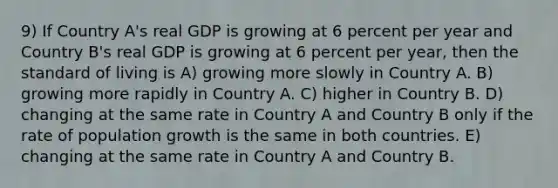 9) If Country A's real GDP is growing at 6 percent per year and Country B's real GDP is growing at 6 percent per year, then the standard of living is A) growing more slowly in Country A. B) growing more rapidly in Country A. C) higher in Country B. D) changing at the same rate in Country A and Country B only if the rate of population growth is the same in both countries. E) changing at the same rate in Country A and Country B.