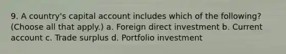 9. A country's capital account includes which of the following? (Choose all that apply.) a. Foreign direct investment b. Current account c. Trade surplus d. Portfolio investment