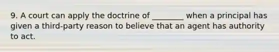 9. A court can apply the doctrine of ________ when a principal has given a third-party reason to believe that an agent has authority to act.