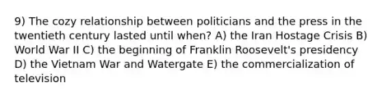 9) The cozy relationship between politicians and the press in the twentieth century lasted until when? A) the Iran Hostage Crisis B) World War II C) the beginning of Franklin Roosevelt's presidency D) <a href='https://www.questionai.com/knowledge/kI7yttZuaP-the-vietnam-war' class='anchor-knowledge'>the vietnam war</a> and Watergate E) the commercialization of television