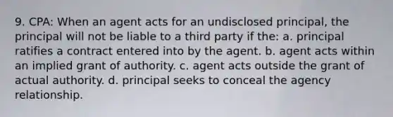 9. CPA: When an agent acts for an undisclosed principal, the principal will not be liable to a third party if the: a. principal ratifies a contract entered into by the agent. b. agent acts within an implied grant of authority. c. agent acts outside the grant of actual authority. d. principal seeks to conceal the agency relationship.