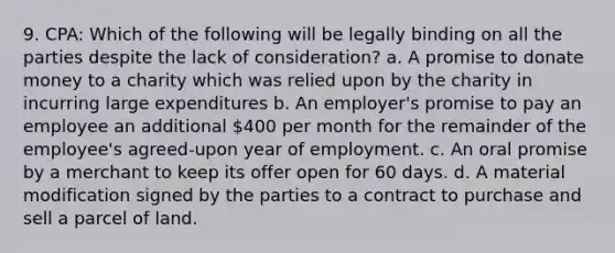 9. CPA: Which of the following will be legally binding on all the parties despite the lack of consideration? a. A promise to donate money to a charity which was relied upon by the charity in incurring large expenditures b. An employer's promise to pay an employee an additional 400 per month for the remainder of the employee's agreed-upon year of employment. c. An oral promise by a merchant to keep its offer open for 60 days. d. A material modification signed by the parties to a contract to purchase and sell a parcel of land.