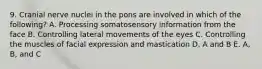 9. Cranial nerve nuclei in the pons are involved in which of the following? A. Processing somatosensory information from the face B. Controlling lateral movements of the eyes C. Controlling the muscles of facial expression and mastication D. A and B E. A, B, and C