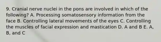 9. Cranial nerve nuclei in the pons are involved in which of the following? A. Processing somatosensory information from the face B. Controlling lateral movements of the eyes C. Controlling the muscles of facial expression and mastication D. A and B E. A, B, and C