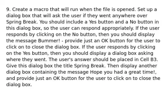 9. Create a macro that will run when the file is opened. Set up a dialog box that will ask the user if they went anywhere over Spring Break. You should include a Yes button and a No button in this dialog box, so the user can respond appropriately. If the user responds by clicking on the No button, then you should display the message Bummer! - provide just an OK button for the user to click on to close the dialog box. If the user responds by clicking on the Yes button, then you should display a dialog box asking where they went. The user's answer should be placed in Cell B3. Give this dialog box the title Spring Break. Then display another dialog box containing the message Hope you had a great time!, and provide just an OK button for the user to click on to close the dialog box.