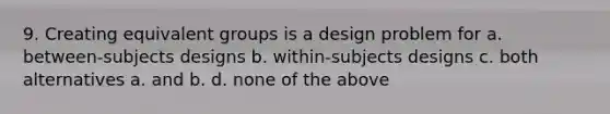 9. Creating equivalent groups is a design problem for a. between-subjects designs b. within-subjects designs c. both alternatives a. and b. d. none of the above