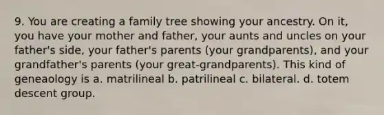 9. You are creating a family tree showing your ancestry. On it, you have your mother and father, your aunts and uncles on your father's side, your father's parents (your grandparents), and your grandfather's parents (your great-grandparents). This kind of geneaology is a. matrilineal b. patrilineal c. bilateral. d. totem descent group.