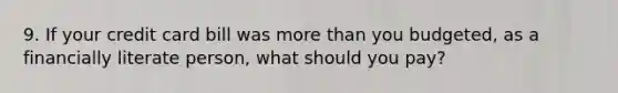 9. If your credit card bill was more than you budgeted, as a financially literate person, what should you pay?
