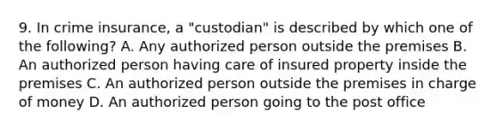 9. In crime insurance, a "custodian" is described by which one of the following? A. Any authorized person outside the premises B. An authorized person having care of insured property inside the premises C. An authorized person outside the premises in charge of money D. An authorized person going to the post office