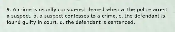 9. A crime is usually considered cleared when a. the police arrest a suspect. b. a suspect confesses to a crime. c. the defendant is found guilty in court. d. the defendant is sentenced.