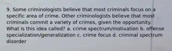 9. Some criminologists believe that most criminals focus on a specific area of crime. Other criminologists believe that most criminals commit a variety of crimes, given the opportunity. What is this idea called? a. crime spectrum/motivation b. offense specialization/generalization c. crime focus d. criminal spectrum disorder