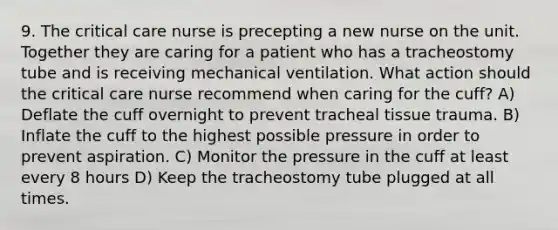 9. The critical care nurse is precepting a new nurse on the unit. Together they are caring for a patient who has a tracheostomy tube and is receiving mechanical ventilation. What action should the critical care nurse recommend when caring for the cuff? A) Deflate the cuff overnight to prevent tracheal tissue trauma. B) Inflate the cuff to the highest possible pressure in order to prevent aspiration. C) Monitor the pressure in the cuff at least every 8 hours D) Keep the tracheostomy tube plugged at all times.