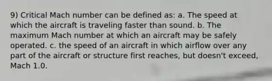 9) Critical Mach number can be defined as: a. The speed at which the aircraft is traveling faster than sound. b. The maximum Mach number at which an aircraft may be safely operated. c. the speed of an aircraft in which airflow over any part of the aircraft or structure first reaches, but doesn't exceed, Mach 1.0.