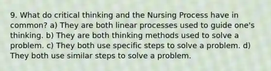 9. What do critical thinking and the Nursing Process have in common? a) They are both linear processes used to guide one's thinking. b) They are both thinking methods used to solve a problem. c) They both use specific steps to solve a problem. d) They both use similar steps to solve a problem.