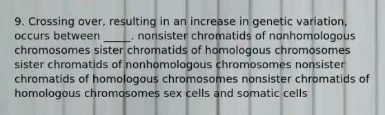 9. Crossing over, resulting in an increase in genetic variation, occurs between _____. nonsister chromatids of nonhomologous chromosomes sister chromatids of homologous chromosomes sister chromatids of nonhomologous chromosomes nonsister chromatids of homologous chromosomes nonsister chromatids of homologous chromosomes sex cells and somatic cells