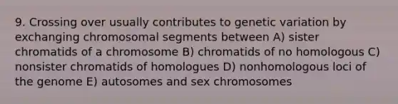 9. Crossing over usually contributes to genetic variation by exchanging chromosomal segments between A) sister chromatids of a chromosome B) chromatids of no homologous C) nonsister chromatids of homologues D) nonhomologous loci of the genome E) autosomes and sex chromosomes