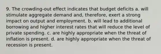 9. The crowding-out effect indicates that budget deficits a. will stimulate aggregate demand and, therefore, exert a strong impact on output and employment. b. will lead to additional borrowing and higher interest rates that will reduce the level of private spending. c. are highly appropriate when the threat of inflation is present. d. are highly appropriate when the threat of recession is present.