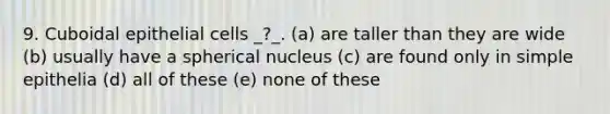 9. Cuboidal epithelial cells _?_. (a) are taller than they are wide (b) usually have a spherical nucleus (c) are found only in simple epithelia (d) all of these (e) none of these