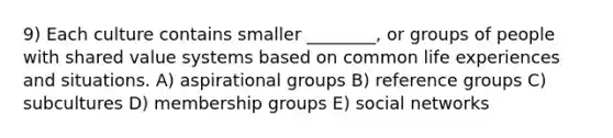 9) Each culture contains smaller ________, or groups of people with shared value systems based on common life experiences and situations. A) aspirational groups B) reference groups C) subcultures D) membership groups E) social networks