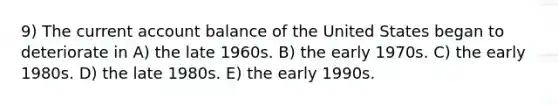 9) The current account balance of the United States began to deteriorate in A) the late 1960s. B) the early 1970s. C) the early 1980s. D) the late 1980s. E) the early 1990s.