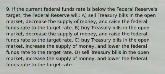 9. If the current federal funds rate is below the Federal Reserve's target, the Federal Reserve will: A) sell Treasury bills in the open market, decrease the supply of money, and raise the federal funds rate to the target rate. B) buy Treasury bills in the open market, decrease the supply of money, and raise the federal funds rate to the target rate. C) buy Treasury bills in the open market, increase the supply of money, and lower the federal funds rate to the target rate. D) sell Treasury bills in the open market, increase the supply of money, and lower the federal funds rate to the target rate.