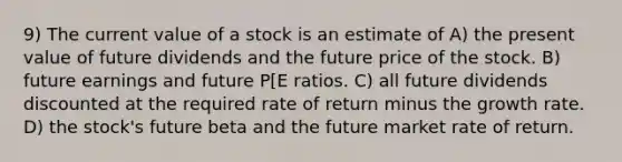 9) The current value of a stock is an estimate of A) the present value of future dividends and the future price of the stock. B) future earnings and future P[E ratios. C) all future dividends discounted at the required rate of return minus the growth rate. D) the stock's future beta and the future market rate of return.